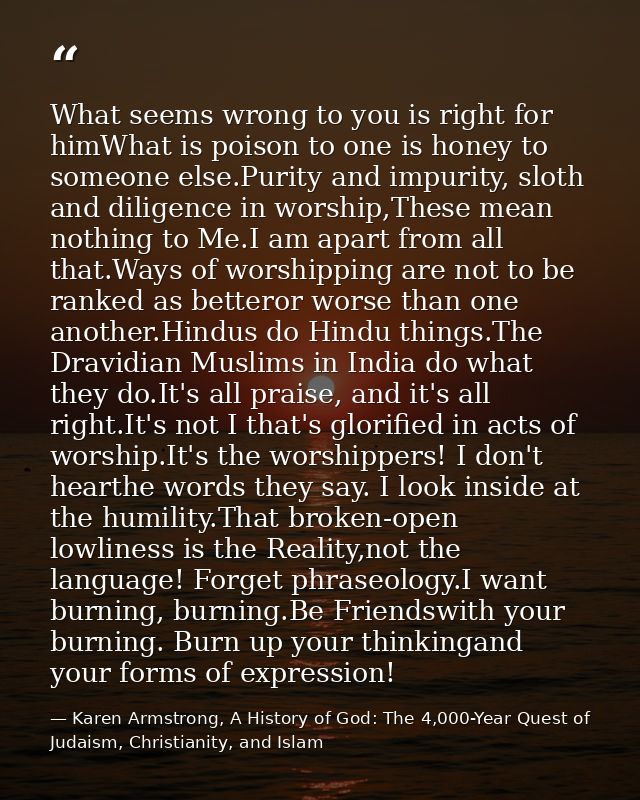 What seems wrong to you is right for himWhat is poison to one is honey to someone else.Purity and impurity, sloth and di — Karen Armstrong, A History of God: The 4,000-Year Quest of Judaism, Christianity, and Islam