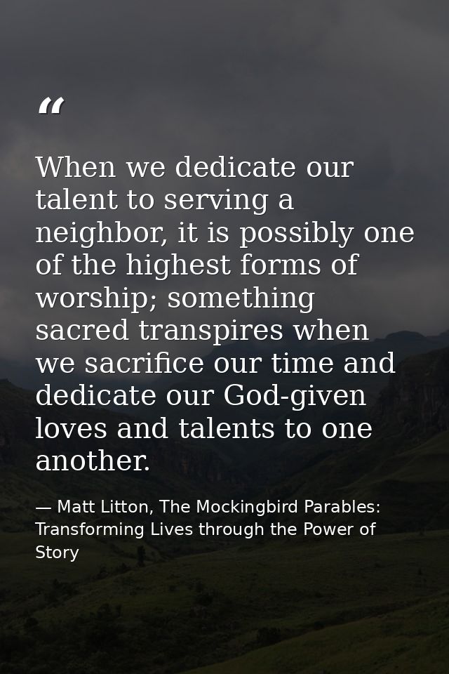 When we dedicate our talent to serving a neighbor, it is possibly one of the highest forms of worship; something sacred  — Matt Litton, The Mockingbird Parables: Transforming Lives through the Power of Story