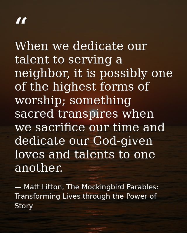 When we dedicate our talent to serving a neighbor, it is possibly one of the highest forms of worship; something sacred  — Matt Litton, The Mockingbird Parables: Transforming Lives through the Power of Story