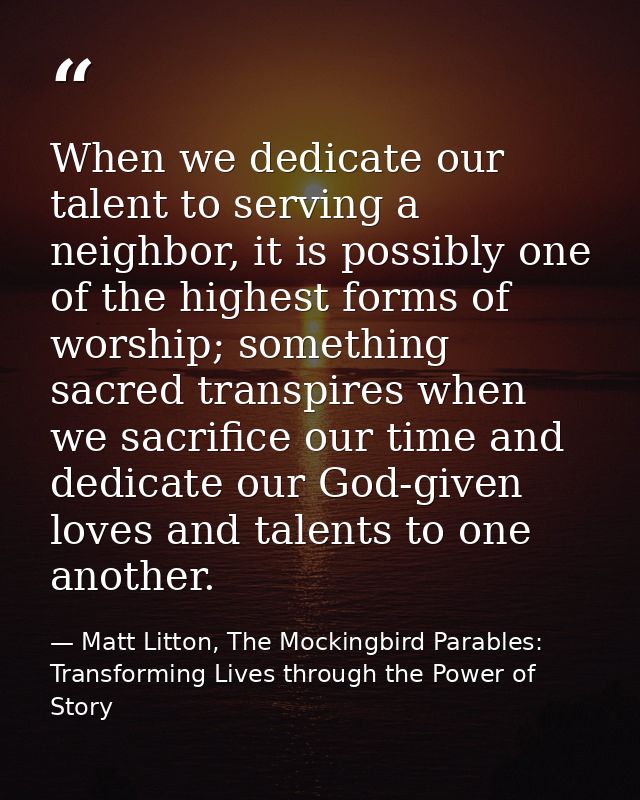 When we dedicate our talent to serving a neighbor, it is possibly one of the highest forms of worship; something sacred  — Matt Litton, The Mockingbird Parables: Transforming Lives through the Power of Story