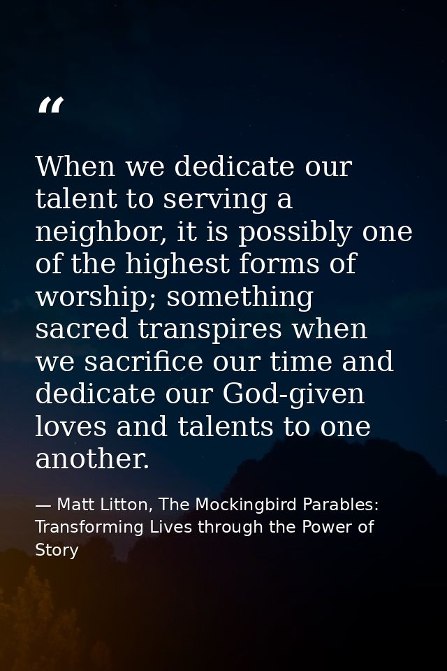 When we dedicate our talent to serving a neighbor, it is possibly one of the highest forms of worship; something sacred  — Matt Litton, The Mockingbird Parables: Transforming Lives through the Power of Story