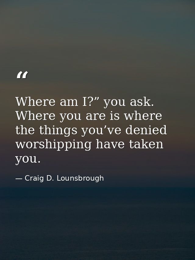 Where am I?” you ask. Where you are is where the things you’ve denied worshipping have taken you. — Craig D. Lounsbrough