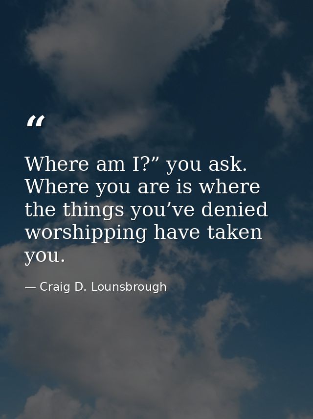 Where am I?” you ask. Where you are is where the things you’ve denied worshipping have taken you. — Craig D. Lounsbrough