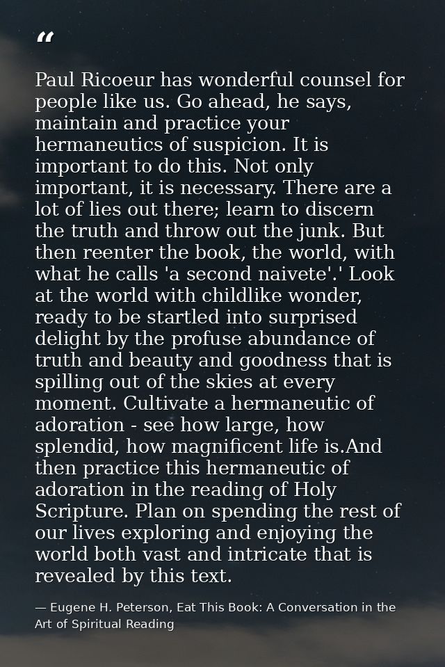 Paul Ricoeur has wonderful counsel for people like us. Go ahead, he says, maintain and practice your hermaneutics of sus — Eugene H. Peterson, Eat This Book: A Conversation in the Art of Spiritual Reading