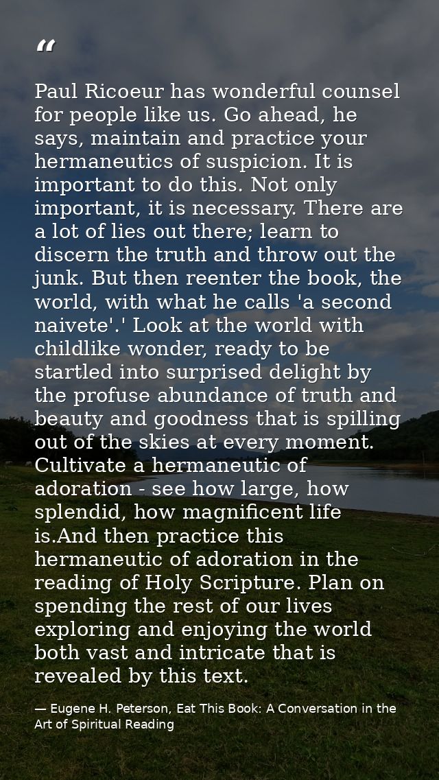 Paul Ricoeur has wonderful counsel for people like us. Go ahead, he says, maintain and practice your hermaneutics of sus — Eugene H. Peterson, Eat This Book: A Conversation in the Art of Spiritual Reading