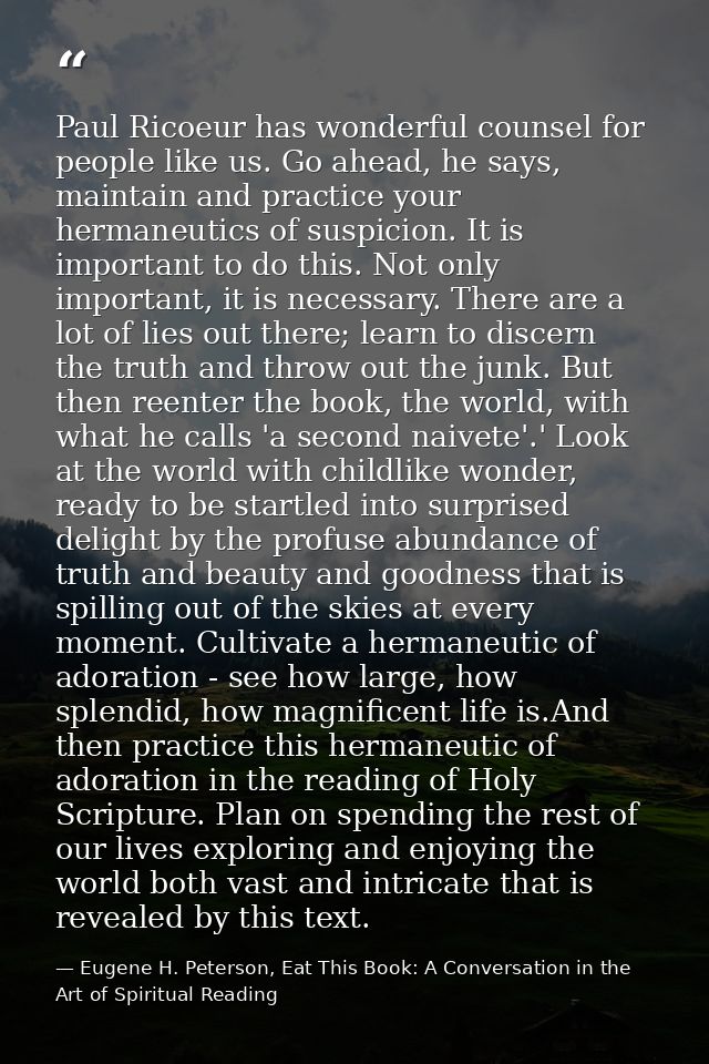 Paul Ricoeur has wonderful counsel for people like us. Go ahead, he says, maintain and practice your hermaneutics of sus — Eugene H. Peterson, Eat This Book: A Conversation in the Art of Spiritual Reading