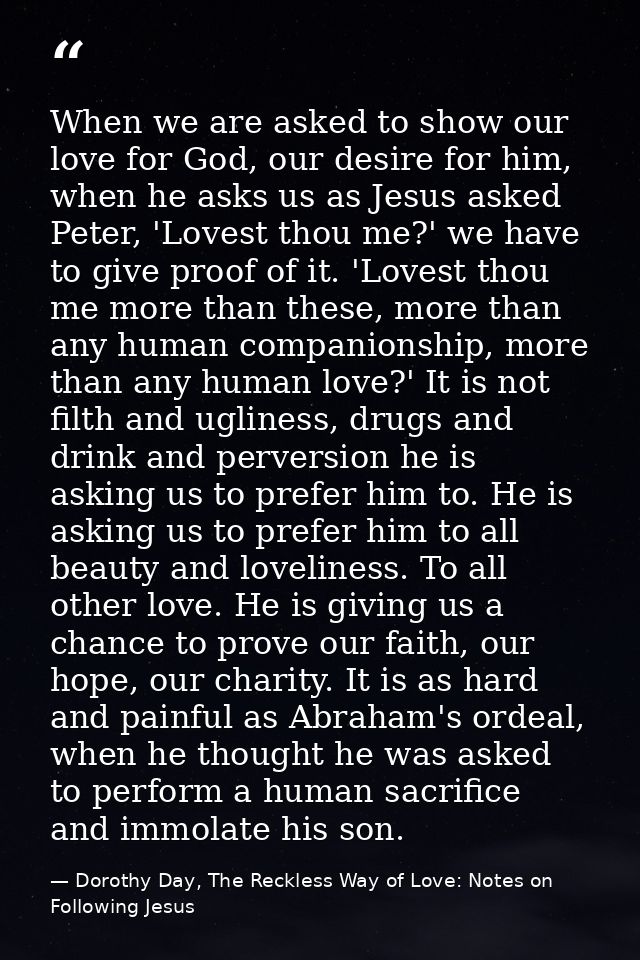 When we are asked to show our love for God, our desire for him, when he asks us as Jesus asked Peter, 'Lovest thou me?'  — Dorothy Day, The Reckless Way of Love: Notes on Following Jesus