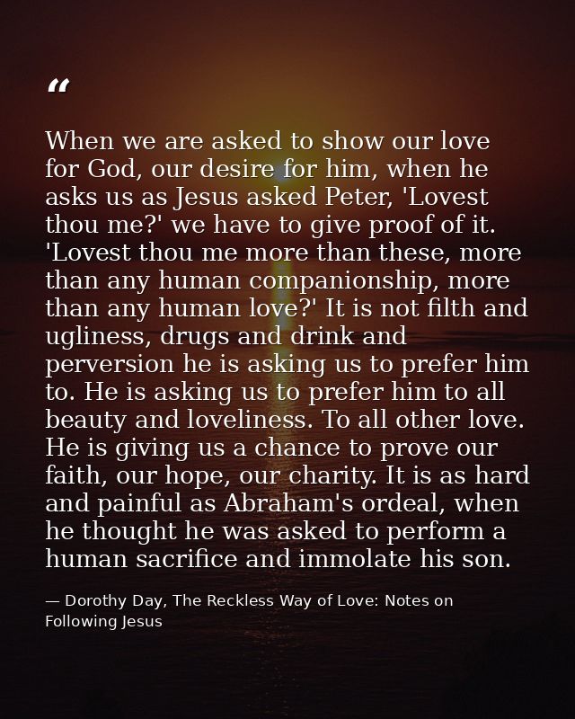 When we are asked to show our love for God, our desire for him, when he asks us as Jesus asked Peter, 'Lovest thou me?'  — Dorothy Day, The Reckless Way of Love: Notes on Following Jesus