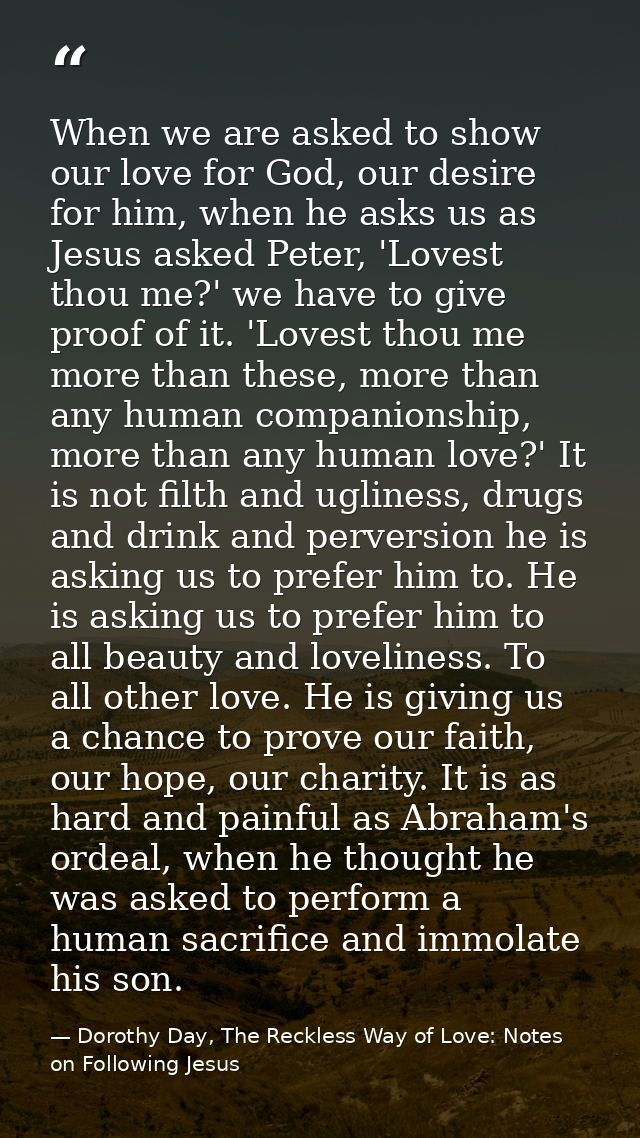 When we are asked to show our love for God, our desire for him, when he asks us as Jesus asked Peter, 'Lovest thou me?'  — Dorothy Day, The Reckless Way of Love: Notes on Following Jesus