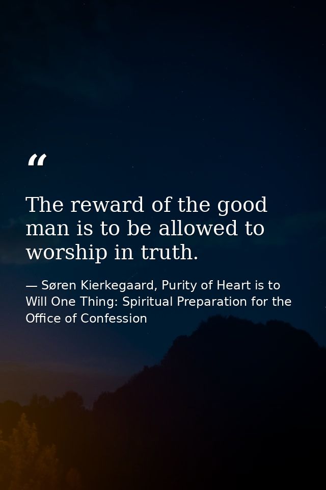 The reward of the good man is to be allowed to worship in truth. — Søren Kierkegaard, Purity of Heart is to Will One Thing: Spiritual Preparation for the Office of Confession
