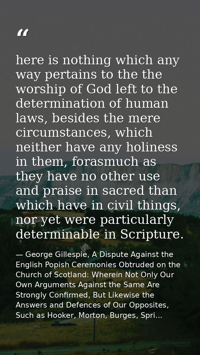 here is nothing which any way pertains to the the worship of God left to the determination of human laws, besides the me — George Gillespie, A Dispute Against the English Popish Ceremonies Obtruded on the Church of Scotland: Wherein Not Only Our Own Arguments Against the Same Are Strongly Confirmed, But Likewise the Answers and Defences of Our Opposites, Such as Hooker, Morton, Burges, Spri...