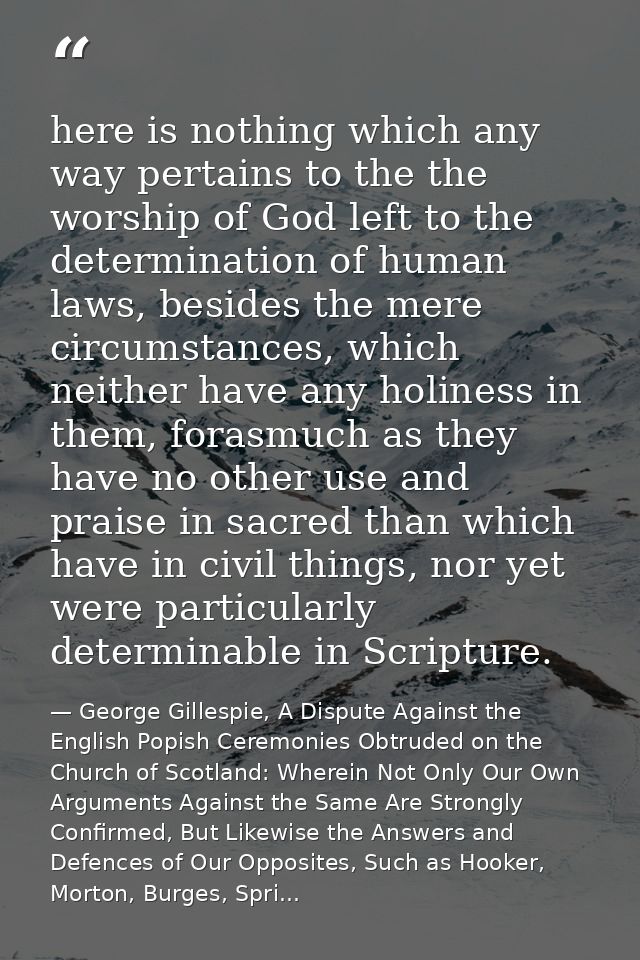 here is nothing which any way pertains to the the worship of God left to the determination of human laws, besides the me — George Gillespie, A Dispute Against the English Popish Ceremonies Obtruded on the Church of Scotland: Wherein Not Only Our Own Arguments Against the Same Are Strongly Confirmed, But Likewise the Answers and Defences of Our Opposites, Such as Hooker, Morton, Burges, Spri...