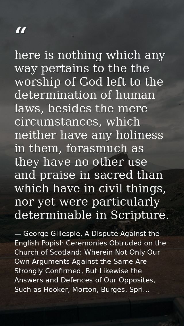 here is nothing which any way pertains to the the worship of God left to the determination of human laws, besides the me — George Gillespie, A Dispute Against the English Popish Ceremonies Obtruded on the Church of Scotland: Wherein Not Only Our Own Arguments Against the Same Are Strongly Confirmed, But Likewise the Answers and Defences of Our Opposites, Such as Hooker, Morton, Burges, Spri...