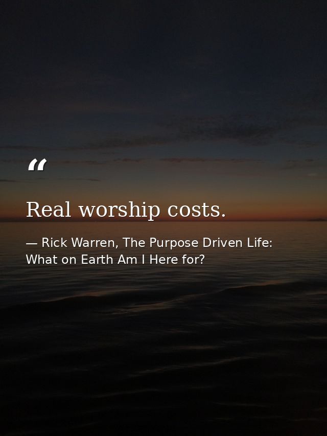 Real worship costs. — Rick Warren, The Purpose Driven Life: What on Earth Am I Here for?