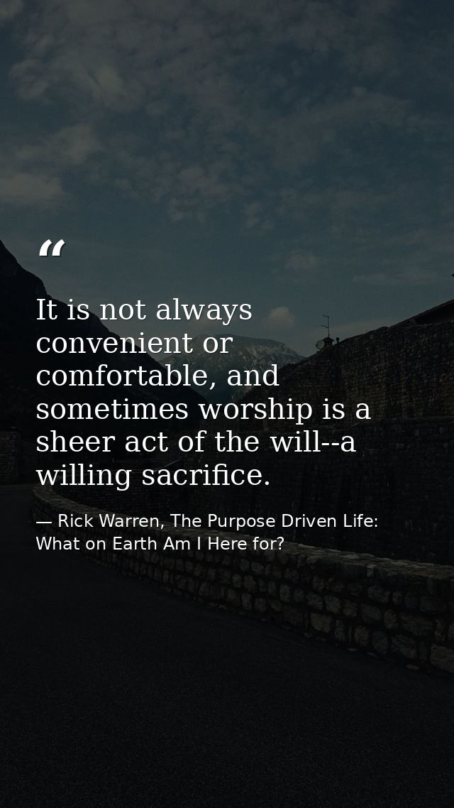 It is not always convenient or comfortable, and sometimes worship is a sheer act of the will--a willing sacrifice. — Rick Warren, The Purpose Driven Life: What on Earth Am I Here for?