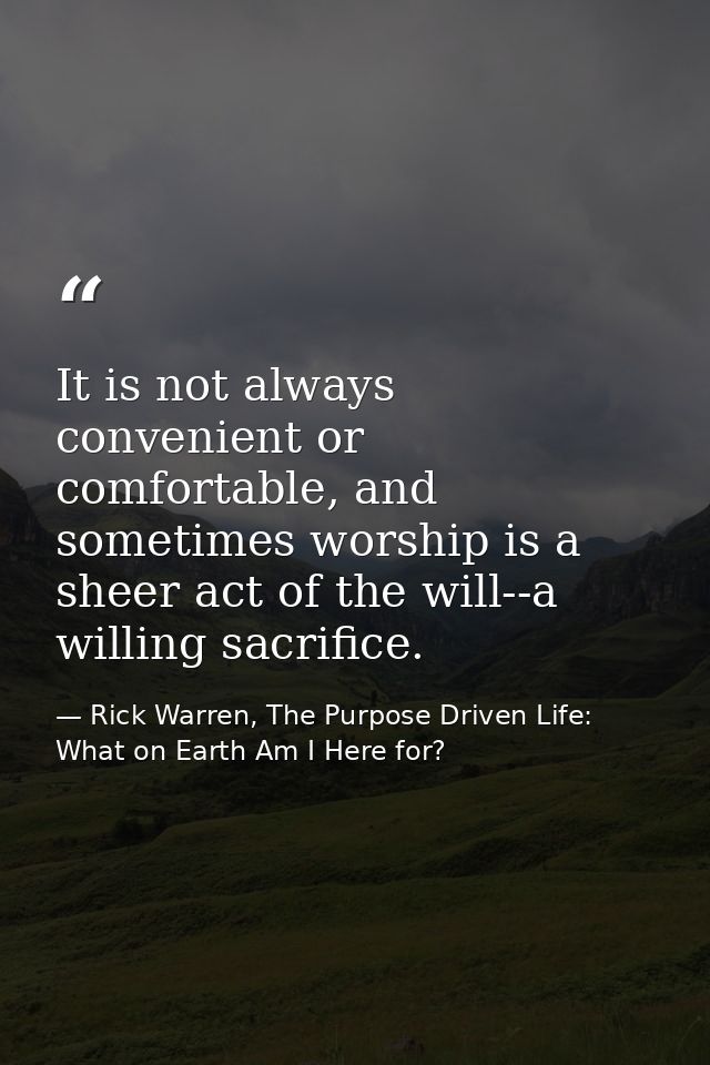 It is not always convenient or comfortable, and sometimes worship is a sheer act of the will--a willing sacrifice. — Rick Warren, The Purpose Driven Life: What on Earth Am I Here for?