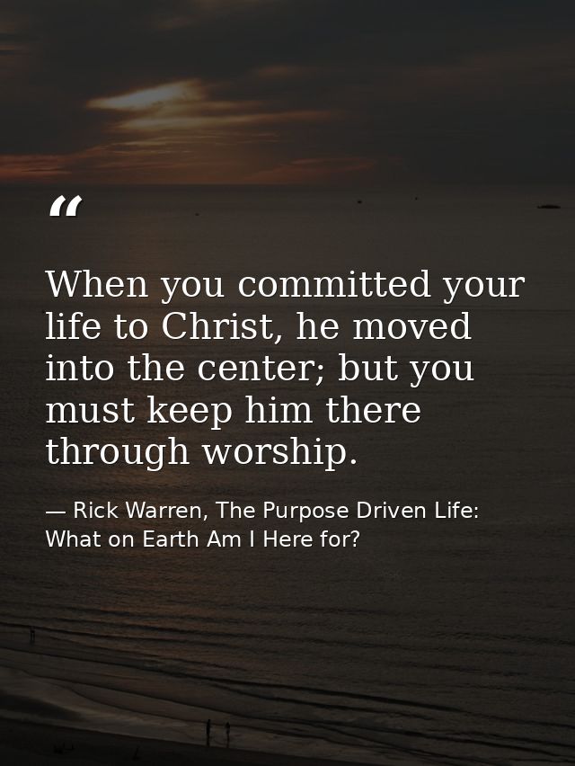 When you committed your life to Christ, he moved into the center; but you must keep him there through worship. — Rick Warren, The Purpose Driven Life: What on Earth Am I Here for?
