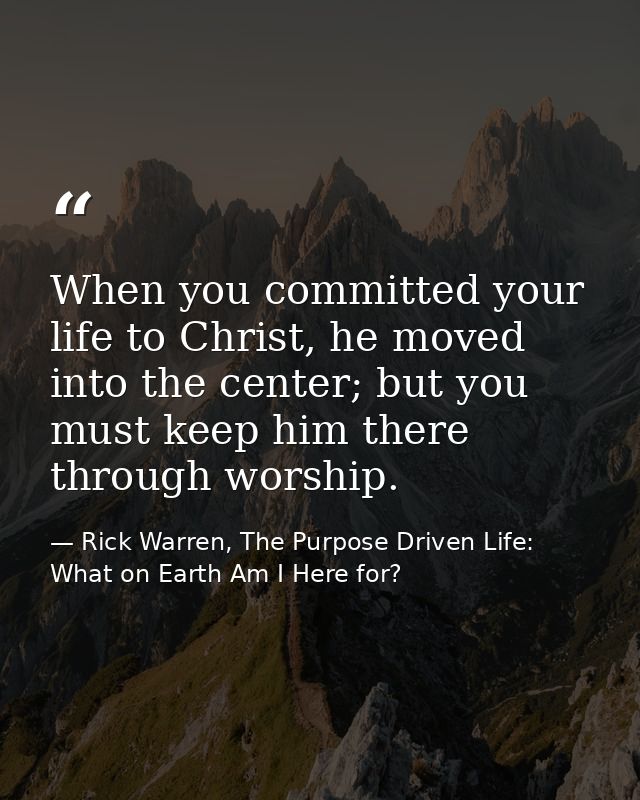 When you committed your life to Christ, he moved into the center; but you must keep him there through worship. — Rick Warren, The Purpose Driven Life: What on Earth Am I Here for?