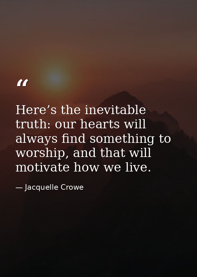 Here’s the inevitable truth: our hearts will always find something to worship, and that will motivate how we live. — Jacquelle Crowe