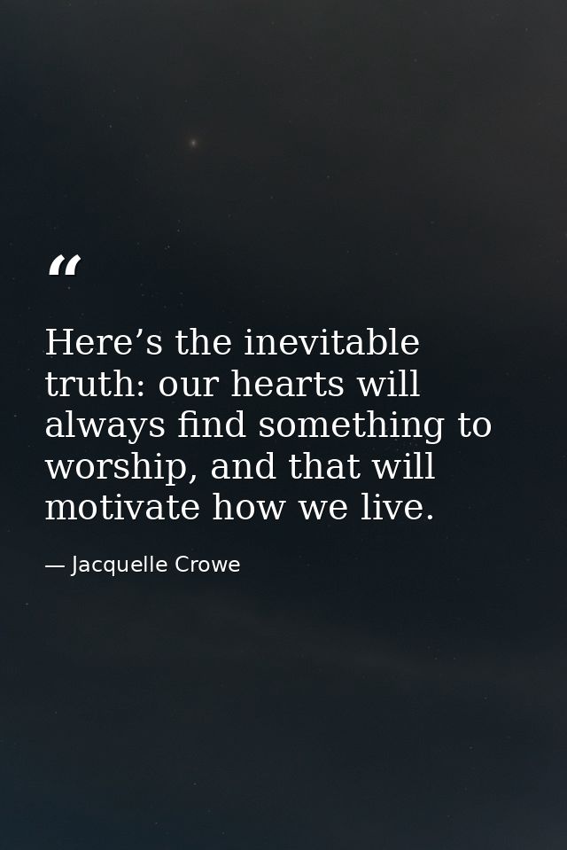 Here’s the inevitable truth: our hearts will always find something to worship, and that will motivate how we live. — Jacquelle Crowe