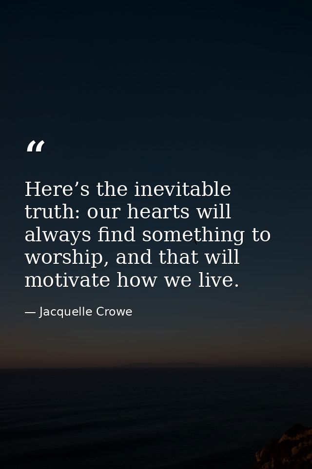 Here’s the inevitable truth: our hearts will always find something to worship, and that will motivate how we live. — Jacquelle Crowe