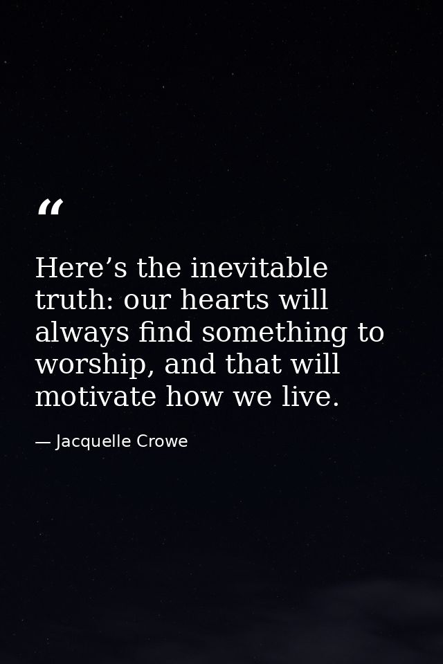 Here’s the inevitable truth: our hearts will always find something to worship, and that will motivate how we live. — Jacquelle Crowe