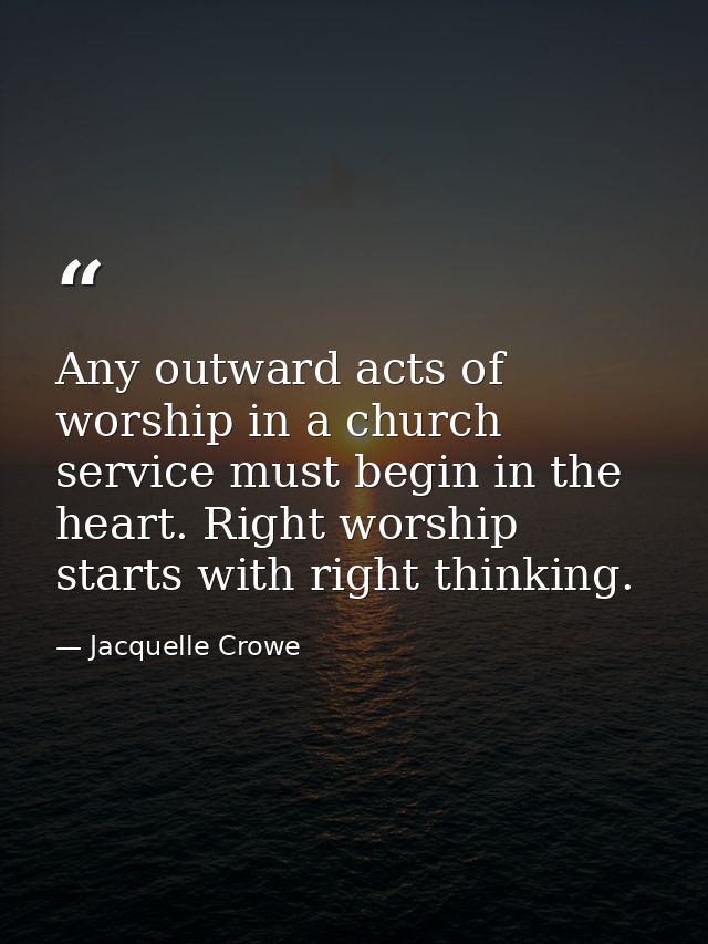 Any outward acts of worship in a church service must begin in the heart. Right worship starts with right thinking. — Jacquelle Crowe