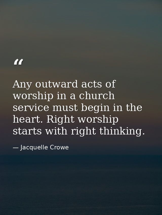 Any outward acts of worship in a church service must begin in the heart. Right worship starts with right thinking. — Jacquelle Crowe