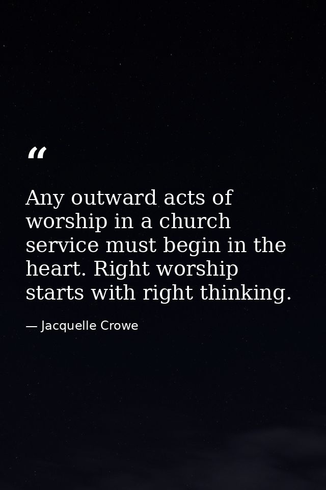 Any outward acts of worship in a church service must begin in the heart. Right worship starts with right thinking. — Jacquelle Crowe