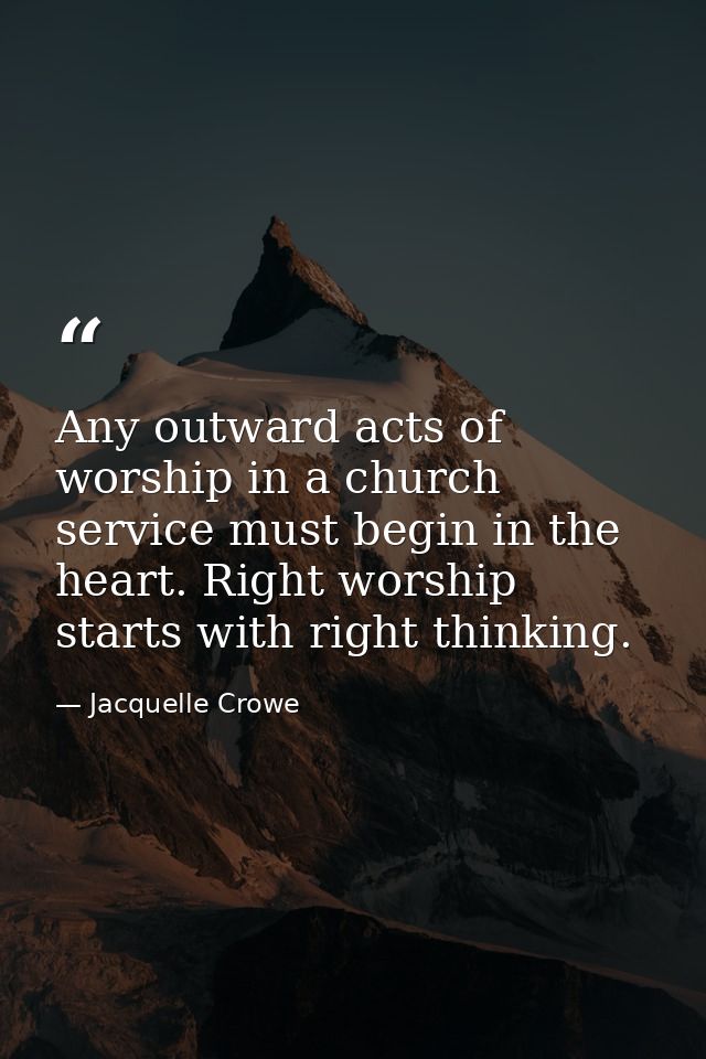 Any outward acts of worship in a church service must begin in the heart. Right worship starts with right thinking. — Jacquelle Crowe