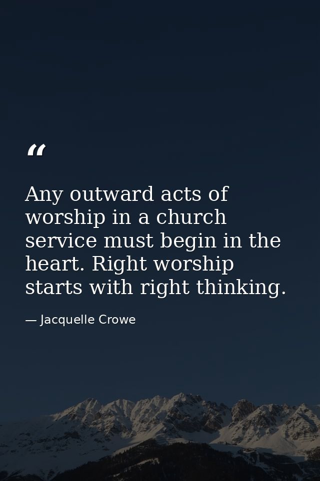 Any outward acts of worship in a church service must begin in the heart. Right worship starts with right thinking. — Jacquelle Crowe