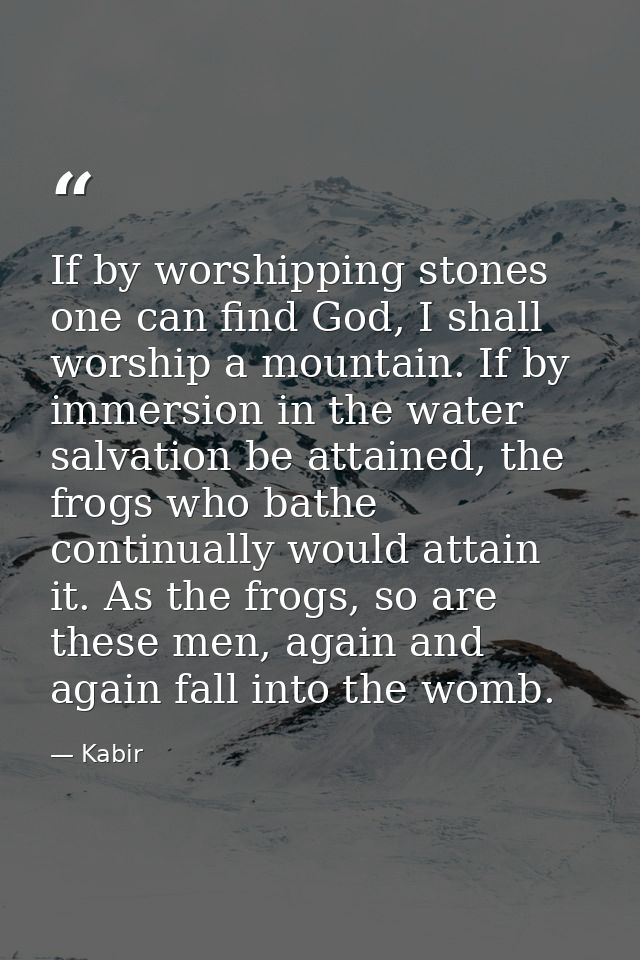 If by worshipping stones one can find God, I shall worship a mountain. If by immersion in the water salvation be attaine — Kabir