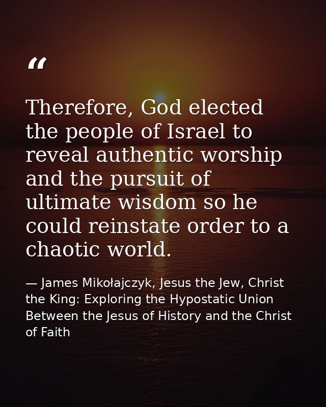 Therefore, God elected the people of Israel to reveal authentic worship and the pursuit of ultimate wisdom so he could r — James Mikołajczyk, Jesus the Jew, Christ the King: Exploring the Hypostatic Union Between the Jesus of History and the Christ of Faith