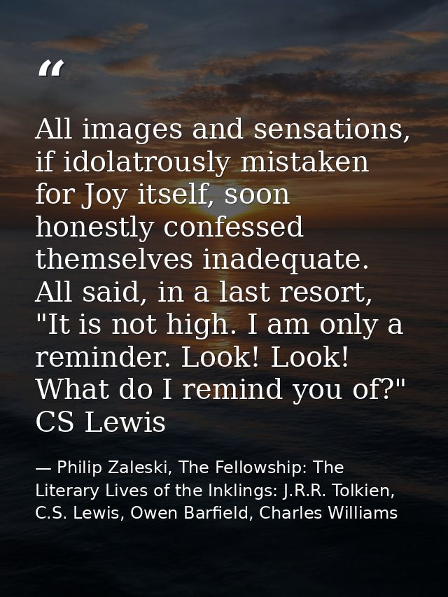 All images and sensations, if idolatrously mistaken for Joy itself, soon honestly confessed themselves inadequate. All s — Philip Zaleski, The Fellowship: The Literary Lives of the Inklings: J.R.R. Tolkien, C.S. Lewis, Owen Barfield, Charles Williams