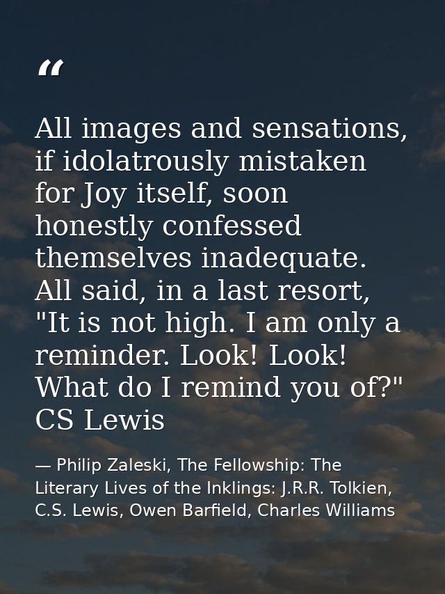 All images and sensations, if idolatrously mistaken for Joy itself, soon honestly confessed themselves inadequate. All s — Philip Zaleski, The Fellowship: The Literary Lives of the Inklings: J.R.R. Tolkien, C.S. Lewis, Owen Barfield, Charles Williams