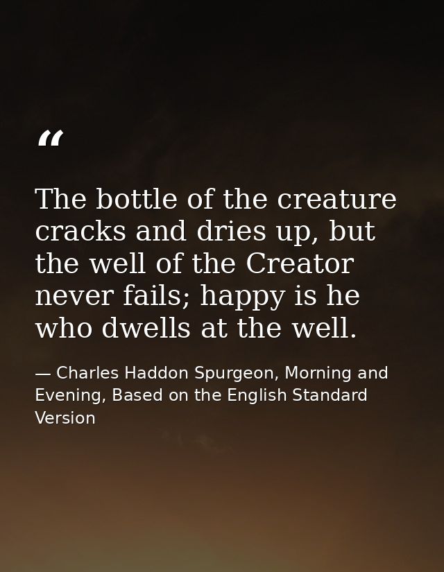 The bottle of the creature cracks and dries up, but the well of the Creator never fails; happy is he who dwells at the w — Charles Haddon Spurgeon, Morning and Evening, Based on the English Standard Version
