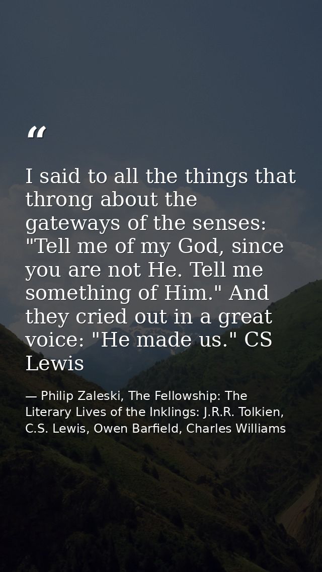 I said to all the things that throng about the gateways of the senses: "Tell me of my God, since you are not He. Tell me — Philip Zaleski, The Fellowship: The Literary Lives of the Inklings: J.R.R. Tolkien, C.S. Lewis, Owen Barfield, Charles Williams
