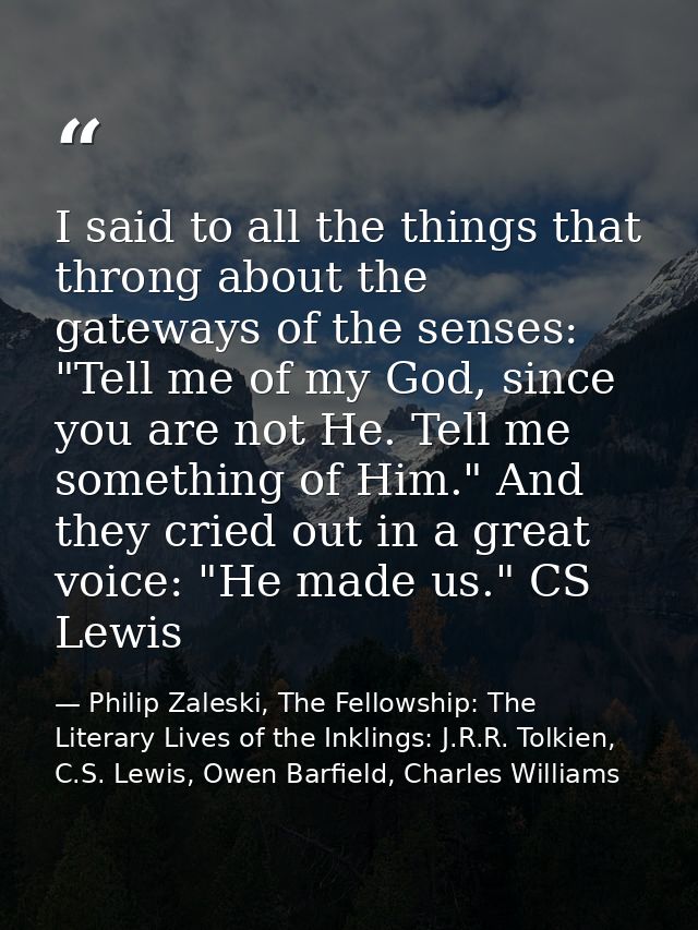 I said to all the things that throng about the gateways of the senses: "Tell me of my God, since you are not He. Tell me — Philip Zaleski, The Fellowship: The Literary Lives of the Inklings: J.R.R. Tolkien, C.S. Lewis, Owen Barfield, Charles Williams
