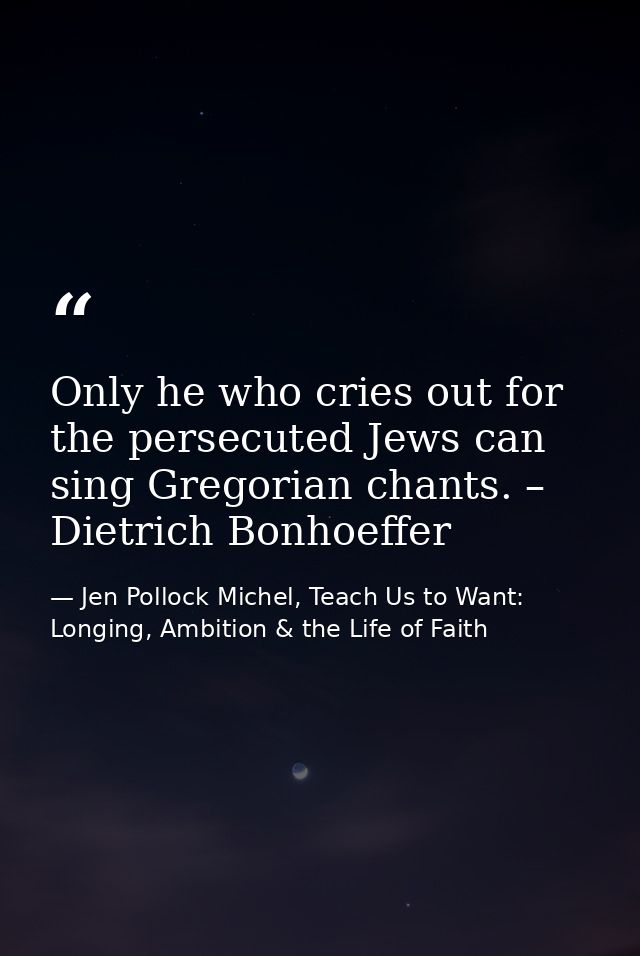 Only he who cries out for the persecuted Jews can sing Gregorian chants. – Dietrich Bonhoeffer — Jen Pollock Michel, Teach Us to Want: Longing, Ambition & the Life of Faith