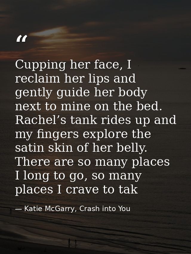 Cupping her face, I reclaim her lips and gently guide her body next to mine on the bed. Rachel’s tank rides up and my fi — Katie McGarry, Crash into You