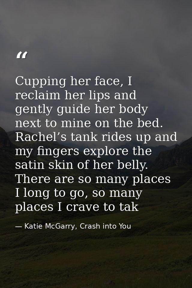 Cupping her face, I reclaim her lips and gently guide her body next to mine on the bed. Rachel’s tank rides up and my fi — Katie McGarry, Crash into You