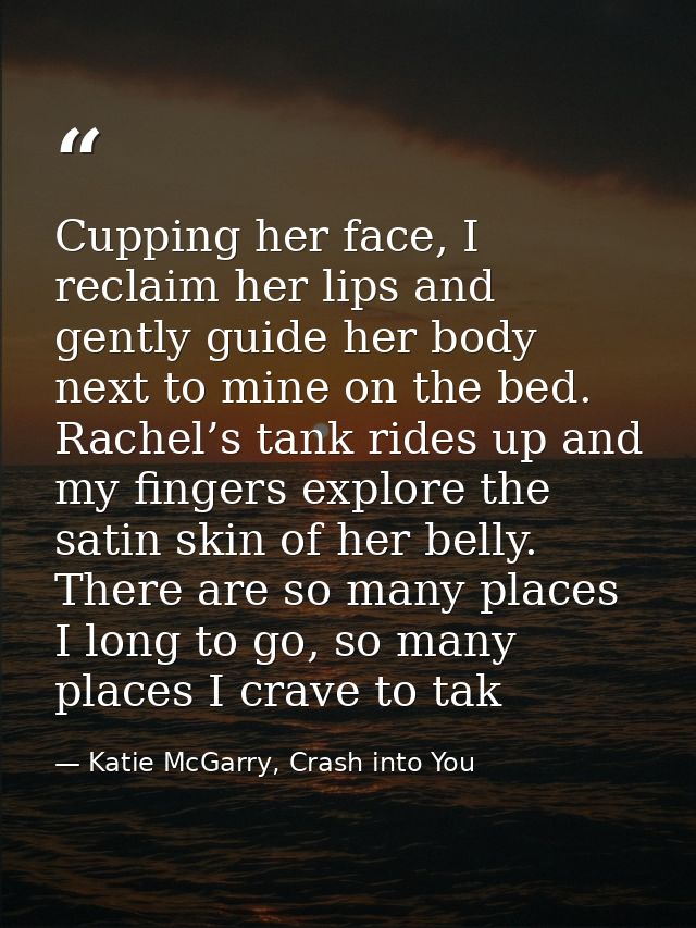 Cupping her face, I reclaim her lips and gently guide her body next to mine on the bed. Rachel’s tank rides up and my fi — Katie McGarry, Crash into You