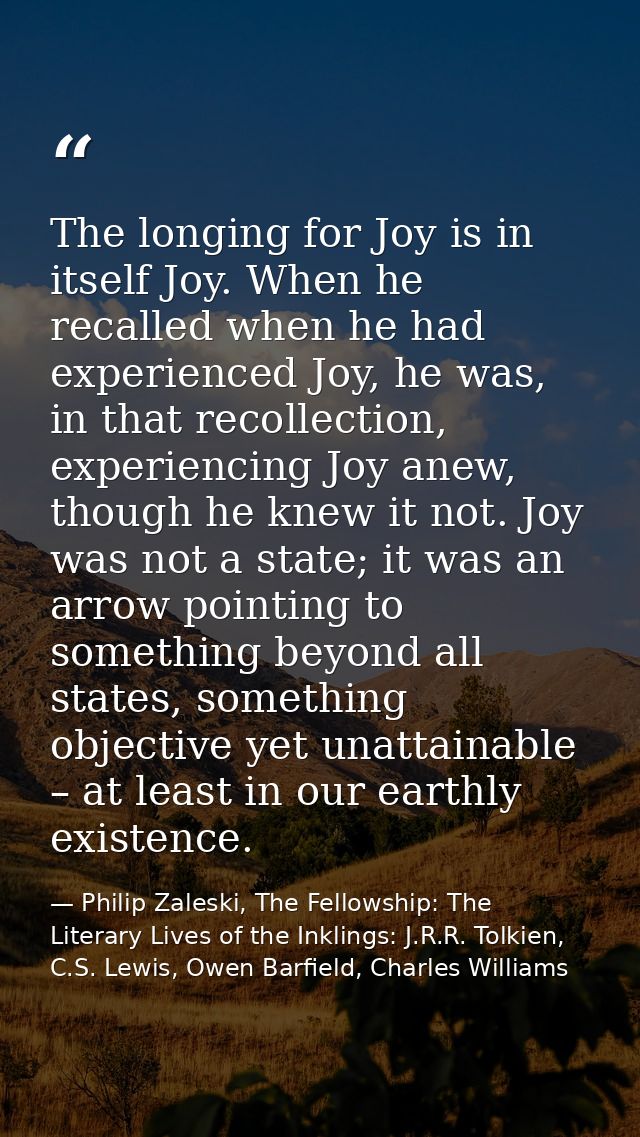 The longing for Joy is in itself Joy. When he recalled when he had experienced Joy, he was, in that recollection, experi — Philip Zaleski, The Fellowship: The Literary Lives of the Inklings: J.R.R. Tolkien, C.S. Lewis, Owen Barfield, Charles Williams