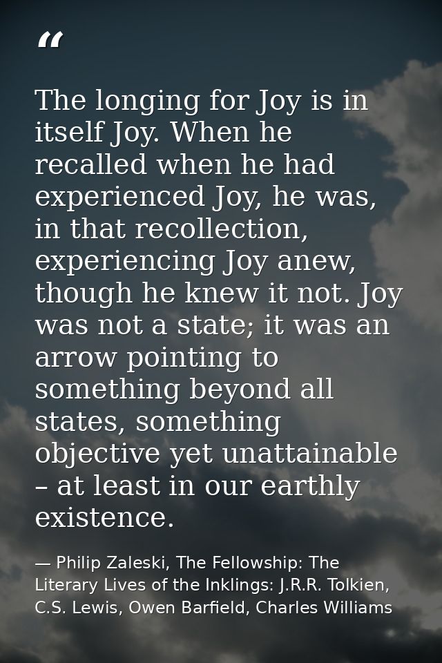 The longing for Joy is in itself Joy. When he recalled when he had experienced Joy, he was, in that recollection, experi — Philip Zaleski, The Fellowship: The Literary Lives of the Inklings: J.R.R. Tolkien, C.S. Lewis, Owen Barfield, Charles Williams