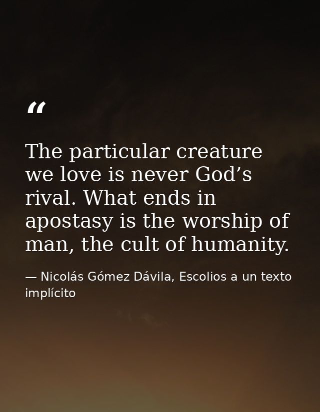 The particular creature we love is never God’s rival. What ends in apostasy is the worship of man, the cult of humanity. — Nicolás Gómez Dávila, Escolios a un texto implícito