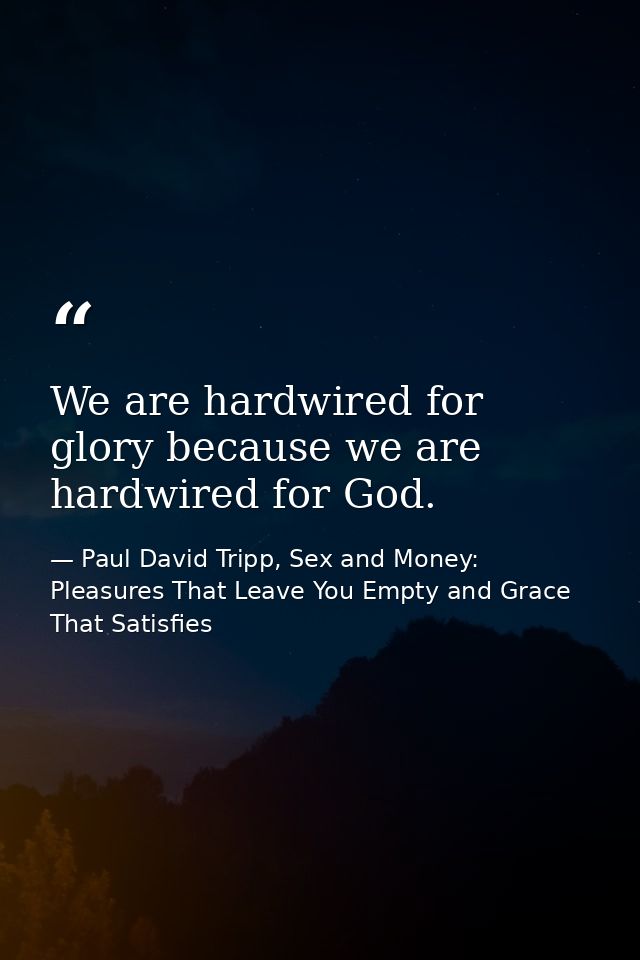 We are hardwired for glory because we are hardwired for God. — Paul David Tripp, Sex and Money: Pleasures That Leave You Empty and Grace That Satisfies