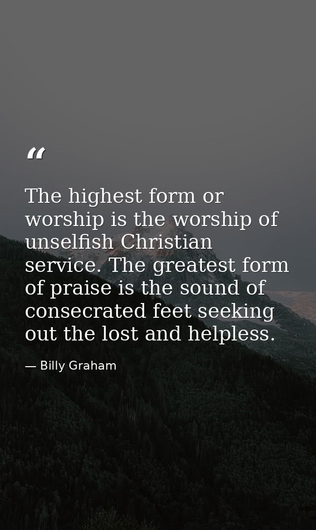 The highest form or worship is the worship of unselfish Christian service. The greatest form of praise is the sound of c — Billy Graham