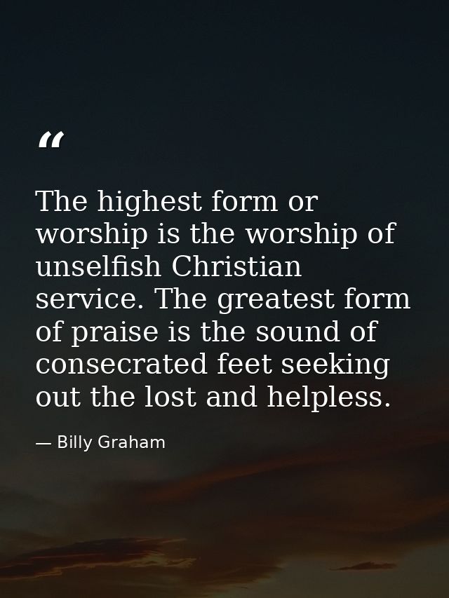 The highest form or worship is the worship of unselfish Christian service. The greatest form of praise is the sound of c — Billy Graham