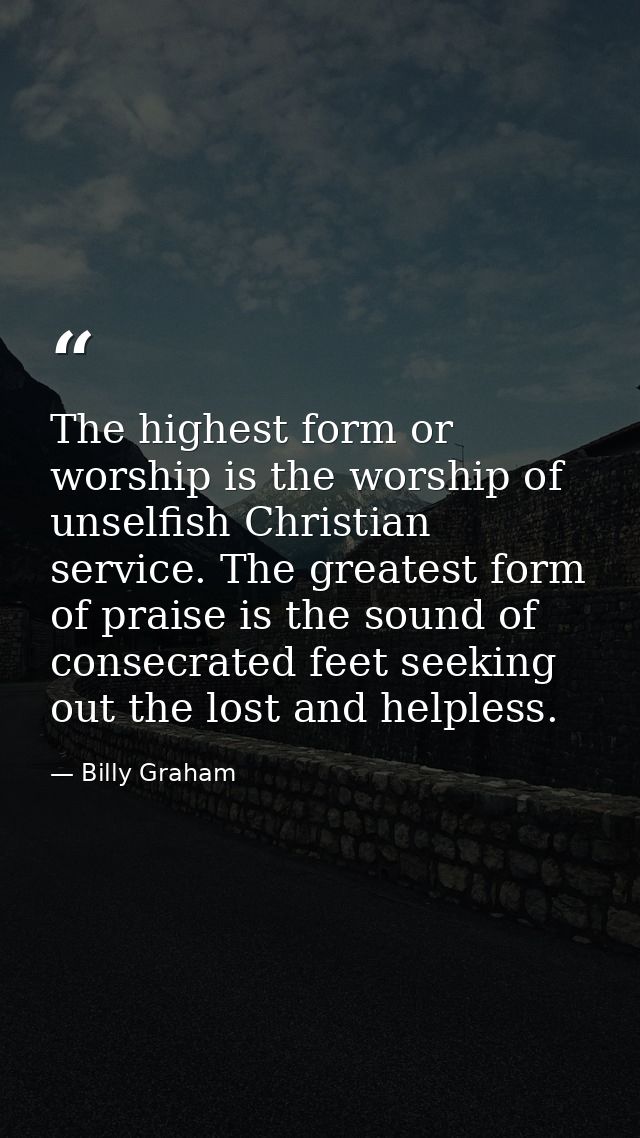 The highest form or worship is the worship of unselfish Christian service. The greatest form of praise is the sound of c — Billy Graham