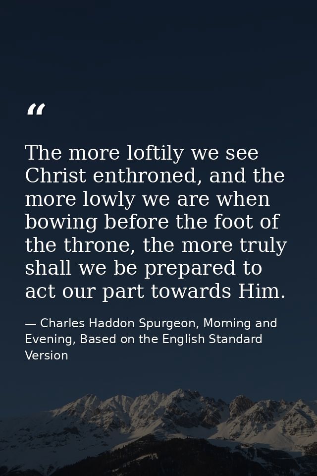 The more loftily we see Christ enthroned, and the more lowly we are when bowing before the foot of the throne, the more  — Charles Haddon Spurgeon, Morning and Evening, Based on the English Standard Version
